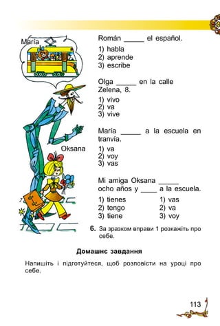 113
Román _____ el español.
1) habla
2) aprende
3) escribe
Olga _____ en la calle
Zelena, 8.
1) vivo
2) va
3) vive
María _____ a la escuela en
tranvía.
1) va
2) voy
3) vas
Mi amiga Oksana _____
ocho años y ____ a la escuela.
1) tienes	 1) vas
2) tengo	 2) va
3) tiene	 3) voy
6.	 За зразком вправи 1 розкажіть про
себе.
Oksana
María
Домашнє завдання
	 Напишіть і підготуйтеся, щоб розповісти на уроці про
себе.
 