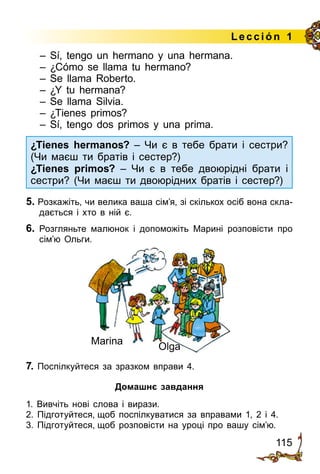 115
Lección 1
– Sí, tengo un hermano y una hermana.
– ¿Cómo se llama tu hermano?
– Se llama Roberto.
– ¿Y tu hermana?
– Se llama Silvia.
– ¿Tienes primos?
– Sí, tengo dos primos y una prima.
¿Tienes hermanos? – Чи є в тебе брати і сестри?
(Чи маєш ти братів і сестер?)
¿Tienes primos? – Чи є в тебе двоюрідні брати і
сестри? (Чи маєш ти двоюрідних братів і сестер?)
5. Розкажіть, чи велика ваша сім’я, зі скількох осіб вона скла­
дається і хто в ній є.
6.	 Розгляньте малюнок i допоможіть Марині розповісти про
сім’ю Ольги.
Marіna
Olga
7. Поспілкуйтеся за зразком вправи 4.
Домашнє завдання
1. Вивчіть нові слова і вирази.
2. Підготуйтеся, щоб поспілкуватися за вправами 1, 2 і 4.
3. Підготуйтеся, щоб розповісти на уроці про вашу сім’ю.
 