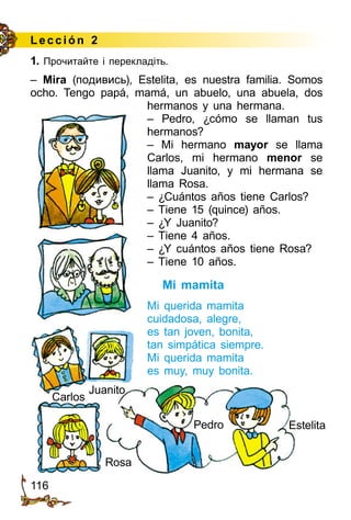 116
Lección 2
1. Прочитайте і перекладіть.
– Mira (подивись), Estelita, es nuestra familia. Somos
ocho. Tengo papá, mamá, un abuelo, una abuela, dos
Rosa
Pedro Estelita
Juanito
Carlos
hermanos y una hermana.
– Pedro, ¿cómo se llaman tus
herma­nos?
– Mi hermano mayor se llama
Carlos, mi hermano menor se
llama Juanito, y mi hermana se
llama Rosa.
– ¿Cuántos años tiene Carlos?
– Tiene 15 (quince) años.
– ¿Y Juanito?
– Tiene 4 años.
– ¿Y cuántos años tiene Rosa?
– Tiene 10 años.
Mi mamita
Mi querida mamita
cuidadosa, alegre,
es tan joven, bonita,
tan simpática siempre.
Mi querida mamita
es muy, muy bonita.
 