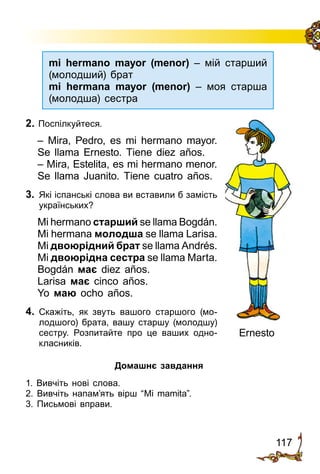 117
2. Поспілкуйтеся.
– Mira, Pedro, es mi hermano mayor.
Se llama Ernesto. Tiene diez años.
– Mira, Estelita, es mi hermano menor.
Se llama Juanito. Tiene cuatro años.
3.	 Які іспанські слова ви вставили б замість
українських?
Mi hermano старший se llama Bogdán.
Mi hermana молодша se llama Larisa.
Mi двоюрідний брат se llama Andrés.
Mi двоюрідна сестра se llama Marta.
Bogdán має diez años.
Larisa має cinco años.
Yo маю ocho años.
4.	 Скажіть, як звуть вашого старшого (мо­
лодшого) брата, вашу старшу (молод­шу)
сестру. Розпитайте про це ваших одно­
класників.
Ernesto
mi hermano mayor (menor) – мій старший
(молодший) брат
mi hermana mayor (menor) – моя старша
(молодша) сестра
Домашнє завдання
1. Вивчіть нові слова.
2. Вивчіть напам’ять вірш “Mi mamita”.
3. Письмові вправи.
 