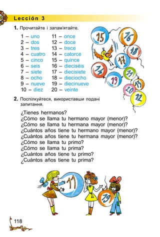 118
Lección 3
1. Прочитайте і запам’ятайте.
1 – uno	 11 – once
2 – dos	 12 – doce
3 – tres	 13 – trece
4 – cuatro	 14 – catorce
5 – cinco	 15 – quince
6 – seis	 16 – dieciséis
7 – siete	 17 – diecisiete
8 – ocho	 18 – dieciocho
9 – nueve	 19 – diecinueve
10 – diez	 20 – veinte
2. Поспілкуйтеся, використавши подані
запитання.
¿Tienes hermanos?
¿Cómo se llama tu hermano mayor (menor)?
¿Cómo se llama tu hermana mayor (menor)?
¿Cuántos años tiene tu hermano mayor (menor)?
¿Cuántos años tiene tu hermana mayor (menor)?
¿Cómo se llama tu primo?
¿Cómo se llama tu prima?
¿Cuántos años tiene tu primo?
¿Cuántos años tiene tu prima?
 