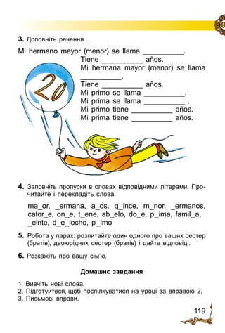 119
3. Доповніть речення.
Mi hermano mayor (menor) se llama __________.
Tiene __________ años.
Mi hermana mayor (menor) se llama
__________.
Tiene __________ años.
Mi primo se llama __________.
Mi prima se llama __________ .
Mi primo tiene __________ años.
Mi prima tiene __________ años.
4.	 Заповніть пропуски в словах відповідними літерами. Про­
читайте і перекладіть слова.
ma_or, _ermana, a_os, q_ince, m_nor, _ermanos,
cator_e, on_e, t_ene, ab_elo, do_e, p_ima, famil_a,
_einte, d_e_iocho, p_imo
5.	 Робота у парах: розпитайте один одного про ваших сестер
(братів), двоюрідних сестер (братів) і дайте відповіді.
6. Розкажіть про вашу сім’ю.
Домашнє завдання
1. Вивчіть нові слова.
2. Підготуйтеся, щоб поспілкуватися на уроці за вправою 2.
3. Письмові вправи.
 