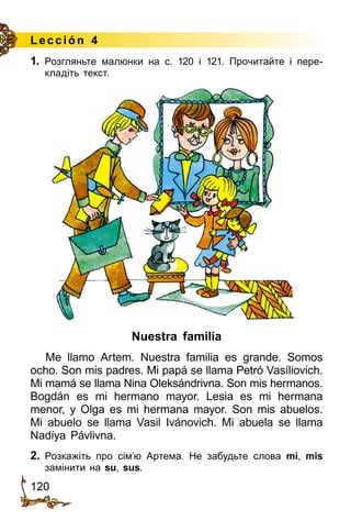 120
Lección 4
Nuestra familia
Me llamo Artem. Nuestra familia es grande. Somos
ocho. Son mis padres. Mi papá se llama Petró Vasíliovich.
Mi mamá se llama Nina Oleksándrivna. Son mis hermanos.
Bogdán es mi hermano mayor. Lesia es mi hermana
menor­, y Olga es mi hermana mayor. Son mis abuelos.
Mi abuelo se llama Vasil Ivánovich. Mi abuela se llama
Nadíya Pávlivna.
2.	 Розкажіть про сім’ю Артема. Не забудьте слова mi, mis
замінити на su, sus.
1. Розгляньте малюнки на c. 120 і 121. Прочитайте і пере­
кладіть текст.
 