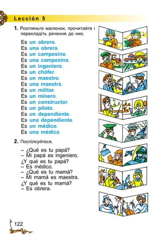 122
Lección 5
1. Розгляньте малюнки, прочи­тайте і
перекладіть речення до них.
Es un obrero.
Es una obrera.
Es un campesino.
Es una campesina.
Es un ingeniero.
Es un chófer.
Es un maestro.
Es una maestra.
Es un militar.
Es un minero.
Es un constructor.
Es un piloto.
Es un dependiente.
Es una dependiente.
Es un médico.
Es una médica.
2. Поспілкуйтеся.
– ¿Qué es tu papá?
– Mi papá es ingeniero.
¿Y qué es tu papá?
– Es médico.
– ¿Qué es tu mamá?
– Mi mamá es maestra.
¿Y qué es tu mamá?
– Es obrera.
 