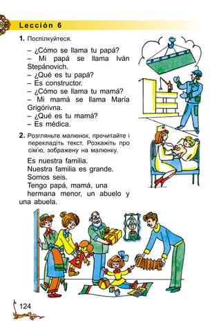 124
Lección 6
1. Поспілкуйтеся.
– ¿Cómo se llama tu papá?
– Mi papá se llama Iván
Stepánovich.
– ¿Qué es tu papá?
– Es constructor.
– ¿Cómo se llama tu mamá?
– Mi mamá se llama María
Grigórivna.
– ¿Qué es tu mamá?
– Es médica.
2. Розгляньте малюнок, прочитайте і
перекладіть текст. Розкажіть про
сім’ю, зображену на малюнку.
Es nuestra familia.
Nuestra familia es grande.
Somos seis.
Tengo papá, mamá, una
hermana menor, un abuelo y
una abuela.
 