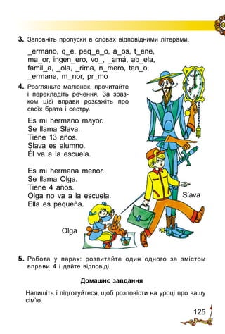 125
3.	 Запов­ніть пропуски в словах відповідними літерами.
_ermano, q_e, peq_e_o, a_os, t_ene,
ma_or, ingen_ero, vo_, _amá, ab_ela,
famil_a, _ola, _rima, n_mero, ten_o,
_ermana, m_nor, pr_mo
Olga
Slava
4.	 Розгляньте малюнок, прочитайте
і перекладіть речення. За зраз­
ком цієї вправи розкажіть про
своїх брата і сестру.
Es mi hermano mayor.
Se llama Slava.
Tiene 13 años.
Slava es alumno.
Él va a la escuela.
Es mi hermana menor.
Se llama Olga.
Tiene 4 años.
Olga no va a la escuela.
Ella es pequeña.
5.	Робота у парах: розпитайте один одного за змістом
вправи 4 і дайте відповіді.
Домашнє завдання
	 Напишіть і підготуйтеся, щоб розповісти на уроці про вашу
сім’ю.
 