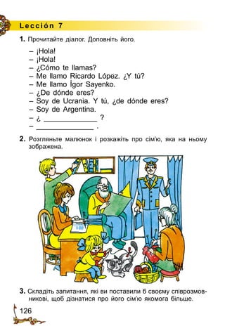 126
Lección 7
1. Прочитайте діалог. Доповніть його.
– ¡Hola!
– ¡Hola!
– ¿Cómo te llamas?
– Me llamo Ricardo López. ¿Y tú?
– Me llamo Ígor Sayenko.
– ¿De dónde eres?
– Soy de Ucrania. Y tú, ¿de dónde eres?
– Soy de Argentina.
– ¿ _____________ ?
– ______________ .
2. Розгляньте малюнок і розкажіть про сім’ю, яка на ньому
зображена.
3. Складіть запитання, які ви поставили б своєму співрозмов­
никові, щоб дізнатися про його сім’ю якомога більше.
 