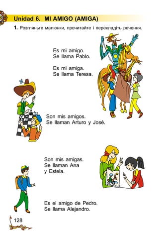 128
Unidad 6. MI AMIGO (AMIGA)
1. Розгляньте малюнки, прочитайте і перекладіть речення.
Es mi amigo.
Se llama Pablo.
Es mi amiga.
Se llama Teresa.
Son mis amigos.
Se llaman Arturo y José.
Son mis amigas.
Se llaman Ana
y Estela.
Es el amigo de Pedro.
Se llama Alejandro.
 