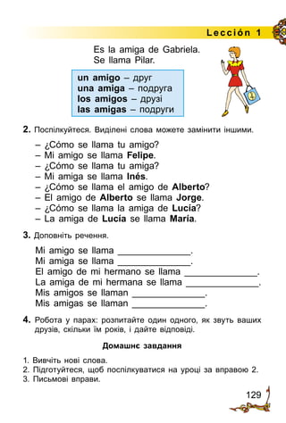 129
Lección 1
Es la amiga de Gabriela.
Se llama Pilar.
			
2. Поспілкуйтеся. Виділені слова можете замінити іншими.
– ¿Cómo se llama tu amigo?
– Mi amigo se llama Felipe.
– ¿Cómo se llama tu amiga?
– Mi amiga se llama Inés.
– ¿Cómo se llama el amigo de Alberto?
– El amigo de Alberto se llama Jorge.
– ¿Cómo se llama la amiga de Lucía?
– La amiga de Lucía se llama María.
3. Доповніть речення.
Mi amigo se llama ______________.
Mi amiga se llama ______________.
El amigo de mi hermano se llama ______________.
La amiga de mi hermana se llama ______________.
Mis amigos se llaman ______________.
Mis amigas se llaman ______________.
4.	 Робота у парах: розпитайте один одного, як звуть ваших
дру­зів, скільки їм років, і дайте відповіді.
Домашнє завдання
1. Вивчіть нові слова.
2. Підготуйтеся, щоб поспілкуватися на уроці за вправою 2.
3. Письмові вправи.
un amigo – друг
una amiga – подруга
los amigos – друзі
las amigas – подруги
 