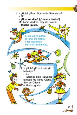 13
4. – ¡Hola! ¿Eres Alberto de Barcelona?
– Sí.
– ¡Buenos días! (¡Buenas tardes!)
Me llamo Andrés. Soy de Toledo.
– Mucho gusto.
5. – ¡Hola! ¿Eres Lesia de
Mikoláyiv?
– Sí.
– ¡Buenos días! (¡Buenas
tardes!) Me llamo Olena.
Soy de Odesa.
– Mucho gusto.
El sol es mi padre,
la luna, mi madre,
y las estrellitas
son mis hermanitas.
 