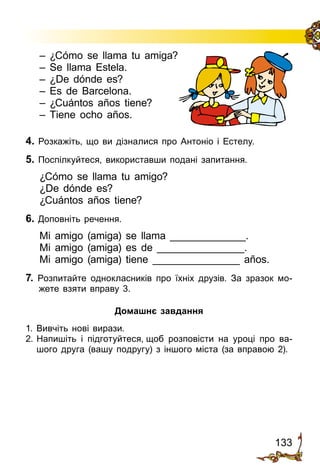 133
– ¿Cómo se llama tu amiga?
– Se llama Estela.
– ¿De dónde es?
– Es de Barcelona.
– ¿Cuántos años tiene?
– Tiene ocho años.
4. Розкажіть, що ви дізналися про Антоніо і Естелу.
5. Поспілкуйтеся, використавши подані запитання.
¿Cómo se llama tu amigo?
¿De dónde es?
¿Cuántos años tiene?
6. Доповніть речення.
Mi amigo (amiga) se llama _____________.
Mi amigo (amiga) es de _______________.
Mi amigo (amiga) tiene _______________ años.
7. Розпитайте однокласників про їхніх друзів. За зразок мо­
жете взяти вправу 3.
Домашнє завдання
1. Вивчіть нові вирази.
2.	Напишіть і підготуйтеся, щоб розповісти на уроці про ва­
шого друга (вашу подругу) з іншого міста (за вправою 2).
 