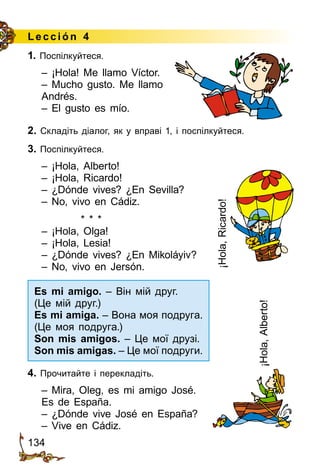 134
Lección 4
1. Поспілкуйтеся.
– ¡Hola! Me llamo Víctor.
– Mucho gusto. Me llamo
Andrés.
– El gusto es mío.
2. Складіть діалог, як у вправі 1, і поспілкуйтеся.
3. Поспілкуйтеся.
– ¡Hola, Alberto!
– ¡Hola, Ricardo!
– ¿Dónde vives? ¿En Sevilla?
– No, vivo en Cádiz.
* * *
– ¡Hola, Olga!
– ¡Hola, Lesia!
– ¿Dónde vives? ¿En Mikoláyiv?
– No, vivo en Jersón.
4. Прочитайте і перекладіть.
– Mira, Oleg, es mi amigo José.
Es de España.
– ¿Dónde vive José en España?
– Vive en Cádiz.
¡Hola,Alberto!
¡Hola,Ricardo!
Es mi amigo. – Він мій друг.
(Це мій друг.)
Es mi amiga. – Вона моя подруга.
(Це моя подруга.)
Son mis amigos. – Це мої друзі.
Son mis amigas. – Це мої подруги.
 