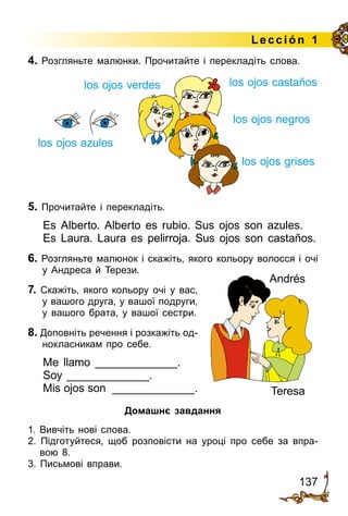 137
Lección 1
4. Розгляньте малюнки. Прочитайте і перекладіть слова.
5. Прочитайте і перекладіть.
Es Alberto. Alberto es rubio. Sus ojos son azules.
Es Laura. Laura es pelirroja. Sus ojos son castaños.
6. Розгляньте малюнок і скажіть, якого кольору волосся і очі
у Андреса й Терези.
7. Скажіть, якого кольору очі у вас,
у вашого друга, у вашої подруги,
у вашого брата, у вашої сестри.
8. Доповніть речення і розкажіть од­
нокласникам про себе.
Me llamo _____________.
Soy _____________.
Mis ojos son _____________.
Домашнє завдання
1. Вивчіть нові слова.
2. Підготуйтеся, щоб розповісти на уроці про себе за впра­
вою 8.
3. Письмові вправи.
los ojos azules
los ojos negros
los ojos castañoslos ojos verdes
los ojos grises
Teresa
Andrés
 