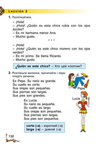 138
Lección 2
1. Поспілкуйтеся.
– ¡Hola!
– ¡Hola! ¿Quién es esta chica rubia con los ojos
azules?
– Es mi hermana menor Ana.
– Mucho gusto.
* * *
– ¡Hola!
– ¡Hola! ¿Quién es este chico moreno con los ojos
verdes?
– Es mi primo. Se llama Ricardo.
– Mucho gusto.
¿Quién es este chico? – Хто цей хлопчик?
2. Розгляньте малюнки, прочитайте і пере­
кладіть речення.
Es Pepe. Su nariz es grande.
Su cuello es corto.
Sus orejas son pequeñas.
Sus piernas son largas.
Sus pies son grandes.
		 Es Lucía.
		 Su nariz es pequeña.
		 Su cuello es largo.
		 Sus orejas son pequeñas.
		 Sus piernas son largas.
		 Sus pies son pequeños.
corto (-a) – короткий (-а)
largo (-a) – довгий (-а)
Pepe
Lucía
 