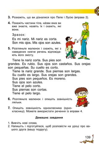 139
3.	 Розкажіть, що ви дізналися про Пепе і Лу­сію (вправа 2).
4.	 Покажіть частини тіла, нáзви яких ви
вже знаєте, назвіть їх і скажіть, які
вони.
Зразок:
Es mi nariz. Mi nariz es corta.
Son mis ojos. Mis ojos son azules.
5.	 Розгляньте малюнок і скажіть, які з
наведених нижче ре­чень відповіда­
ють його змісту.
Tiene la nariz corta. Sus pies son
grandes. Es rubio. Sus ojos son castaños. Sus orejas
son pequeñas. Su cuello es corto.
Tiene la nariz grande. Sus piernas son largas.
Su cuello es largo. Sus orejas son grandes.
Sus pies son pequeños. Es moreno.
Sus ojos son azules.
Tiene el pelo corto.
Sus piernas son cortas.
Tiene el pelo largo.
6. Розгляньте малюнок і опишіть зовнішність
ляльки.
7. Опишіть зовнішність однокласника (одно­
класниці). Мо­жете використати речення із вправи 4.
Домашнє завдання
1. Вивчіть нові слова.
2.	Напишіть і підготуйтеся, щоб розповісти на уроці про ва­
шого друга (вашу подругу).
 