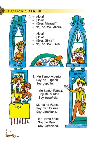 14
Le cción 5. SOY DE...
1. – ¡Hola!
– ¡Hola!
– ¿Eres Manuel?
– No, no soy Manuel.
– ¡Hola!
– ¡Hola!
– ¿Eres Silvia?
– No, no soy Silvia.
2. Me llamo Alberto.
Soy de España.
Soy español.
Me llamo Teresa.
Soy de Madrid.
Soy española.
Me llamo Román.
Soy de Ucrania.
Soy ucraniano.
Me llamo Olga.
Soy de Kyiv.
Soy ucraniana.
Olga
Alberto Teresa
Román
 
