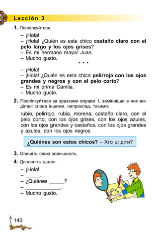 140
Lección 3
1. Поспілкуйтеся.
– ¡Hola!
– ¡Hola! ¿Quién es este chico castaño claro con el
pelo largo y los ojos grises?
– Es mi hermano mayor Juan.
– Mucho gusto.
* * *
– ¡Hola!
– ¡Hola! ¿Quién es esta chica pelirroja con los ojos
grandes y negros y con el pelo corto?
– Es mi prima Camila.
– Mucho gusto.
2.	 Поспілкуйтеся за зразками вправи 1, за­мінив­ши в них ви­
ділені слова іншими, наприклад, такими:
rubio, pelirrojo, rubia, morena, castaño claro, con el
pelo corto, con los ojos grises, con los ojos azules,
con los ojos grandes y castaños, con los ojos grandes
y azules, con los ojos negros
¿Quiénes son estos chicos? – Хто ці діти?
3. Опишіть свою зовнішність.
4. Доповніть діалог.
– ¡Hola!
– _____.
– ¿Quiénes _____?
– ____________.
– Mucho gusto.
 