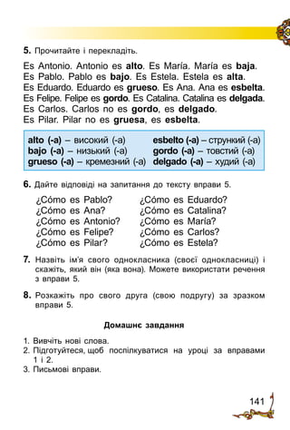 141
5. Прочитайте і перекладіть.
Es Antonio. Antonio es alto. Es María. María es baja.
Es Pablo. Pablo es bajo. Es Estela. Estela es alta.
Es Eduardo. Eduardo es grueso. Es Ana. Ana es esbelta.
Es Felipe. Felipe es gordo. Es Catalina. Catalina es delgada.
Es Carlos. Carlos no es gordo, es delgado.
Es Pilar. Pilar no es gruesa, es esbelta.
alto (-a) – високий (a)	 esbelto (-a) – стрункий (а)
bajo (-a) – низький (a)	 gordo (-a) – товстий (a)
grueso (-a) – кремезний (a)	 delgado (-a) – худий (a)
6. Дайте відповіді на запитання до тексту вправи 5.
¿Cómo es Pablo?	 ¿Cómo es Eduardo?
¿Cómo es Ana?	 ¿Cómo es Catalina?
¿Cómo es Antonio?	 ¿Cómo es María?
¿Cómo es Felipe?	 ¿Cómo es Carlos?
¿Cómo es Pilar?	 ¿Cómo es Estela?
7.	 Назвіть ім’я свого однокласника (своєї однокласниці) і
скажіть, який він (яка вона). Можете використати речення
з вправи 5.
8.	 Розкажіть про свого друга (свою подругу) за зразком
вправи 5.
Домашнє завдання
1.	Вивчіть нові слова.
2.	Підготуйтеся, щоб поспілкуватися на уроці за вправами
1 і 2.
3.	Письмові вправи.
 