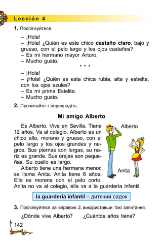142
Lección 4
1. Поспілкуйтеся.
– ¡Hola!
– ¡Hola! ¿Quién es este chico castaño claro, bajo y
grueso, con el pelo largo y los ojos castaños?
– Es mi hermano mayor Arturo.
– Mucho gusto.
* * *
– ¡Hola!
– ¡Hola! ¿Quién es esta chica rubia, alta y esbelta,
con los ojos azules?
– Es mi prima Estelita.
– Mucho gusto.
2. Прочитайте і перекладіть.
Mi amigo Alberto
Es Alberto. Vive en Sevilla. Tiene
12 años. Va al colegio. Alberto es un
chico alto, moreno y grueso, con el
pelo largo y los ojos grandes y ne­
gros. Sus piernas son largas, su na­
riz es grande. Sus orejas son peque­
ñas. Su cuello es largo.
Alberto tiene una hermana menor,
se llama Anita. Anita tiene 6 años.
Ella es morena con el pelo corto.
Anita no va al colegio, ella va a la guardería infantil.
la guardería infantil – дитячий садок
3. Поспілкуйтеся за вправою 2, використавши такі запитання.
¿Dónde vive Alberto?	 ¿Cuántos años tiene?
Alberto
Anita
 
