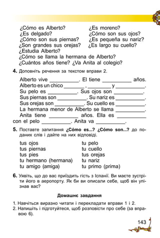143
¿Cómo es Alberto?	 ¿Es moreno?
¿Es delgado?	 ¿Cómo son sus ojos?
¿Cómo son sus piernas?	 ¿Es pequeña su nariz?
¿Son grandes sus orejas?	 ¿Es largo su cuello?
¿Estudia Alberto?
¿Cómo se llama la hermana de Alberto?
¿Cuántos años tiene? ¿Va Anita al colegio?
4. Доповніть речення за текстом вправи 2.
Alberto vive __________. El tiene __________ años.
Alberto es un chico _______ , ________ y __________.
Su pelo es __________. Sus ojos son __________.
Sus piernas son __________. Su nariz es __________.
Sus orejas son __________. Su cuello es __________.
La hermana menor de Alberto se llama __________.
Anita tiene __________ años. Ella es __________
con el pelo __________. Anita va __________.
5.	 Поставте запитання ¿Cómo es...? ¿Cómo son...? до по­
даних слів і дайте на них відповіді.
tus ojos	 tu pelo
tus piernas	 tu cuello
tus pies	 tus orejas
tu hermano (hermana)	 tu nariz
tu amigo (amiga)	 tu primo (prima)
6. Уявіть, що до вас приїздить гість з Іспанії. Ви маєте зустрі­
ти його в аеропорту. Як би ви описали себе, щоб він упі­
знав вас?
Домашнє завдання
1. Навчіться виразно читати і перекладати вправи 1 і 2.
2. Напишіть і підготуйтеся, щоб розповісти про себе (за впра­
вою 6).
 