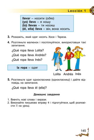 145
Lección 1
3.	 Розкажіть, який одяг носять Хосе і Тереза.
4.	 Розгляньте малюнок і поспілкуйтеся, використавши такі
запитання.
¿Qué ropa lleva Lolita?
¿Qué ropa lleva Andrés?
¿Qué ropa lleva Inés?
5. Розгляньте одяг однокласника (однокласниці) і дайте від­
по­відь на запитання.
¿Qué ropa lleva él (ella)?
Домашнє завдання
1.	Вивчіть нові слова і вирази.
2.	Виконайте письмово вправу 4 і підготуйтеся, щоб розпові­
сти її на уроці.
Lolita InésAndrés
llevar – носити (одяг)
(yo) llevo – я ношу
(tú) llevas – ти носиш
(él, ella) lleva – він, вона носить
la ropa – одяг
 