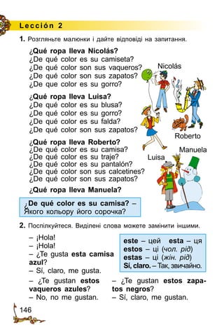 146
1. Розгляньте малюнки і дайте відповіді на запитання.
¿Qué ropa lleva Nicolás?
¿De qué color es su camiseta?
¿De qué color son sus vaqueros?
¿De qué color son sus zapatos?
¿De que color es su gorro?
¿Qué ropa lleva Luisa?
¿De qué color es su blusa?
¿De qué color es su gorro?
¿De qué color es su falda?
¿De qué color son sus zapatos?
¿Qué ropa lleva Roberto?
¿De qué color es su camisa?
¿De qué color es su traje?
¿De qué color es su pantalón?
¿De qué color son sus calcetines?
¿De qué color son sus zapatos?
¿Qué ropa lleva Manuela?
2. Поспілкуйтеся. Виділені слова можете замінити іншими.
– ¡Hola!
– ¡Hola!
– ¿Te gusta esta camisa
azul?
– Sí, claro, me gusta.
– ¿Te gustan estos
vaqueros azules?
– No, no me gustan.
– ¿Te gustan estos zapa-
tos negros?
– Sí, claro, me gustan.
Lección 2
Roberto
Nicolás
Luisa
Manuela
¿De qué color es su camisa? –
Якого кольору його сорочка?
este – цей	 esta – ця
estos – ці (чол. рід)
estas – ці (жін. рід)
Sí, claro. – Так, звичайно.
 