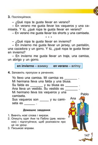 147
3. Поспілкуйтеся.
– ¿Qué ropa te gusta llevar en verano?
– En verano me gusta llevar los vaqueros y una ca­
miseta. Y tú, ¿qué ropa te gusta llevar en verano?
– En verano me gusta llevar los shorts y una camiseta.
* * *
– ¿Qué ropa te gusta llevar en invierno?
– En invierno me gusta llevar un jersey, un pantalón,
una cazadora y un gorro. Y tú, ¿qué ropa te gusta llevar
en invierno?
– En invierno me gusta llevar un traje, una camisa,
un abrigo y un gorro.
en invierno – взимку en verano – влітку
4. Заповніть пропуски в реченнях.
Yo llevo una camisa. Mi camisa es _______ .
Mi hermana lleva una falda y una blusa.
Su falda es _______ y su blusa es _______ .
Ana lleva un vestido. Su vestido es _______ .
Mi hermano lleva los vaqueros y una
camiseta.
Sus vaqueros son _____ y su cami­
seta es ______ .
Домашнє завдання
1. Вивчіть нові слова і вирази.
2. Опишіть одяг Ани та Пабло (див. малю­
нок) і підготуйтеся, щоб розповісти про
це на уроці.
3. Письмові вправи.
Pablo
Ana
 