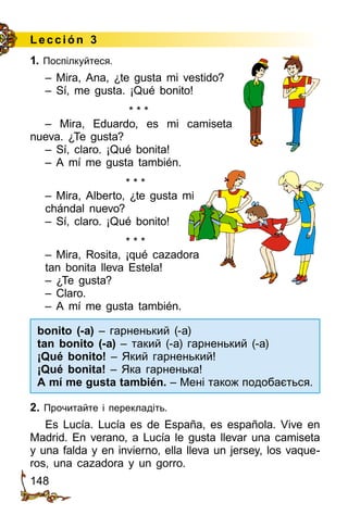 148
Lección 3
1. Поспілкуйтеся.
– Mira, Ana, ¿te gusta mi vestido?
– Sí, me gusta. ¡Qué bonito!
* * *
– Mira, Eduardo, es mi camiseta
nueva. ¿Te gusta?
– Sí, claro. ¡Qué bonita!
– A mí me gusta también.
* * *
– Mira, Alberto, ¿te gusta mi
chándal nuevo?
– Sí, claro. ¡Qué bonito!
* * *
– Mira, Rosita, ¡qué cazadora
tan bonita lleva Estela!
– ¿Te gusta?
– Claro.
– A mí me gusta también.
bonito (-a) – гарненький (а)
tan bonito (-a) – такий (а) гарненький (а)
¡Qué bonito! – Який гарненький!
¡Qué bonita! – Яка гарненька!
A mí me gusta también. – Мені також подобається.
2. Прочитайте і перекладіть.
Es Lucía. Lucía es de España, es española. Vive en
Madrid. En verano, a Lucía le gusta llevar una camiseta
y una falda y en invierno, ella lleva un jersey, los vaque­
ros, una cazadora y un gorro.
 