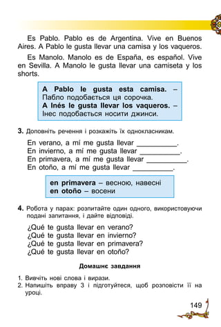 149
Es Pablo. Pablo es de Argentina. Vive en Buenos
Aires. A Pablo le gusta llevar una camisa y los vaqueros.
Es Manolo. Manolo es de España, es español. Vive
en Sevilla. A Manolo le gusta llevar una camiseta y los
shorts.
A Pablo le gusta esta camisa. –
Пабло подобається ця сорочка.
A Inés le gusta llevar los vaqueros. –
Інес подобається носити джинси.
3. Доповніть речення і розкажіть їх однокласникам.
En verano, a mí me gusta llevar __________.
En invierno, a mí me gusta llevar __________.
En primavera, a mí me gusta llevar __________.
En otoño, a mí me gusta llevar __________.
en primavera – весною, навесні
en otoño – восени
4. Робота у парах: розпитайте один одного, використовуючи
по­дані запитання, і дайте відповіді.
¿Qué te gusta llevar en verano?
¿Qué te gusta llevar en invierno?
¿Qué te gusta llevar en primavera?
¿Qué te gusta llevar en otoño?
Домашнє завдання
1.	Вивчіть нові слова і вирази.
2.	Напишіть вправу 3 і підготуйтеся, щоб розповісти її на
уроці.
 