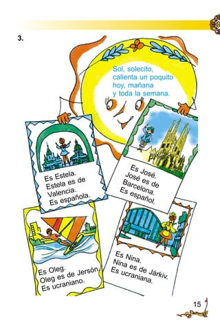 15
Sol, solecito,
calienta un poquito
hoy, mañana
y toda la semana.
Es José.José es deBarcelona.Es español.
Es Oleg.
Oleg es de Jersón.
Es ucraniano.
Es Estela.
Estela es de
Valencia.
Es española.
Es Nina.Nina es de Járkiv.
Es ucraniana.
3.
 