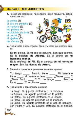 150
Unidad 9. MIS JUGUETES
1. Розгляньте малюнки і прочитайте нáзви предметів, зобра­
жених на них.
la pelota (1)
el oso de peluche (2)
la muñeca (3)
los patines (4)
la bicicleta (la bici) (5)
el coche (6)
el ajedrez (7)
las damas (8)
2. Прочитайте і перекладіть. Зверніть увагу на виділені сло­
ва.
Es mi pelota. Es tu oso de peluche. Son sus patines.
Es la bicicleta de Alberto. Es el coche de mi
hermano menor.
Es la muñeca de Pili. Es el ajedrez de mi hermano
mayor. Son las damas de Arturo.
3. Заповніть пропуски в реченнях назвами іграшок.
Yo tengo ____. Antonio tiene ____. Mi hermano
tiene  ____. Mi hermana tiene ____. ¿Tienes ____ ?
¿Tiene Pablo ____ ? Yo no tengo ____. Ana no
tiene ____. Tú no tienes ____.
4. Прочитайте і перекладіть речення.
Es Jorge. Su juguete preferido es la bicicleta.
Es Andrés. Su juguete preferido es la pelota.
Es Rafael. Su juguete preferido es el coche.
Es Rosa. Su juguete preferido es la muñeca.
Es Lucía. Su juguete preferido es el oso de peluche.
Son Pedro y Luis. Su juguete preferido es el ajedrez.
1
2
4
8
7
65
3
 