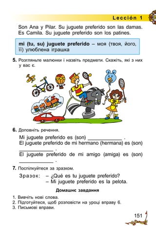 151
Lección 1
Son Ana y Pilar. Su juguete preferido son las damas.
Es Camila. Su juguete preferido son los patines.
mi (tu, su) juguete preferido – моя (твоя, його,
її) улюблена іграшка
5. Розгляньте малюнки і назвіть предмети. Скажіть, які з них
у вас є.
6. Доповніть речення.
Mi juguete preferido es (son) ____________ .
El juguete preferido de mi hermano (hermana) es (son)
____________ .
El juguete preferido de mi amigo (amiga) es (son)
____________ .
7. Поспілкуйтеся за зразком.
Зразок:	 – ¿Qué es tu juguete preferido?
	 – Mi juguete preferido es la pelota.
Домашнє завдання
1.	Вивчіть нові слова.
2.	Підготуйтеся, щоб розповісти на уроці вправу 6.
3. Письмові вправи.
 