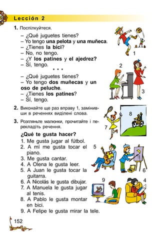 152
Lección 2
1. Поспілкуйтеся.
– ¿Qué juguetes tienes?
– Yo tengo una pelota y una muñeca.
– ¿Tienes la bici?
– No, no tengo.
– ¿Y los patines y el ajedrez?
– Sí, tengo.
* * *
– ¿Qué juguetes tienes?
– Yo tengo dos muñecas y un
oso de peluche.
– ¿Tienes los patines?
– Sí, tengo.
2.	 Виконайте ще раз вправу 1, замінив­
ши в реченнях виділені слова.
3.	 Розгляньте малюнки, прочитайте і пе­
ре­­кладіть речення.
¿Qué te gusta hacer?
1. Me gusta jugar al fútbol.
2. A mí me gusta tocar el
piano.
3. Me gusta cantar.
4. A Olena le gusta leer.
5. A Juan le gusta tocar la
guitarra.
6. A Nicolás le gusta dibujar.
7. A Manuela le gusta jugar
al tenis.
8. A Pablo le gusta montar
en bici.
9. A Felipe le gusta mirar la tele.
6
5
49
8
7
1
2
3
 