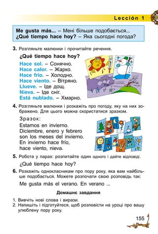 155
Lección 1
3. Розгляньте малюнки і прочитайте речення.
¿Qué tiempo hace hoy?
Hace sol. – Сонячно.
Hace calor. – Жарко.
Hace frío. – Холодно.
Hace viento. – Вітряно.
Llueve. – Іде дощ.
Nieva. – Іде сніг.
Está nublado. – Хмарно.
4. Розгляньте малюнки і розкажіть про погоду, яку на них зо­
бражено. Для цього можна скористатися зразком.
Зразок:
Estamos en invierno.
Diciembre, enero y febrero
son los meses del invierno.
En invierno hace frío,
hace viento, nieva.
5. Робота у парах: розпитайте один одного і дайте відповіді.
¿Qué tiempo hace hoy?
6. Розкажіть однокласникам про пору року, яка вам найбіль­
ше подобається. Можете розпочати свою розповідь так:
Me gusta más el verano. En verano ...
Домашнє завдання
1.	Вивчіть нові слова і вирази.
2.	Напишіть і підготуйтеся, щоб розповісти на уроці про вашу
улюблену пору року.
Me gusta más... – Мені більше подобається...
¿Qué tiempo hace hoy? – Яка сьогодні погода?
 