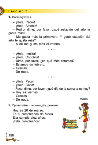 158
Lección 3
1. Поспілкуйтеся.
– ¡Hola, Pedro!
– ¡Hola, Antonio!
– Pedro, dime, por favor, ¿qué estación del año te
gusta más?
– Me gusta más la primavera. Y ¿qué estación del
año te gusta más?
– A mí me gusta más el verano.
* * *
– ¡Hola, Inesita!
– ¡Hola, Conchita!
– Dime, por favor, ¿en qué mes estamos?
– Estamos en febrero.
– Gracias.
– De nada.
* * *
– ¡Hola, Paco!
– ¡Hola, Silvia!
– Paco, dime, por favor, ¿qué día de la semana es hoy?
– Hoy es viernes.
– Gracias.
– De nada.
2. Прочитайте і перекладіть речення.
Hoy es 20 de marzo.
Es el cumpleaños de María.
Ella cumple diez años.
¡Feliz cumpleaños!
María
 
