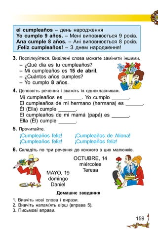 159
el cumpleaños – день народження
Yo cumplo 9 años. – Мені виповнюється 9 років.
Ana cumple 8 años. – Ані виповнюється 8 років.
¡Feliz cumpleaños! – З днем народження!
3. Поспілкуйтеся. Виділені слова можете замінити іншими.
– ¿Qué día es tu cumpleaños?
– Mi cumpleaños es 15 de abril.
– ¿Cuántos años cumples?
– Yo cumplo 8 años.
4. Доповніть речення і скажіть їх однокласникам.
Mi cumpleaños es ______. Yo cumplo ______.
El cumpleaños de mi hermano (hermana) es ______.
Él (Ella) cumple ______.
El cumpleaños de mi mamá (papá) es ______.
Ella (Él) cumple ______.
5. Прочитайте.
¡Cumpleaños feliz! 	 ¡Cumpleaños de Aliona!
¡Cumpleaños feliz!	 ¡Cumpleaños feliz!
6. Складіть по три ре­чення до кожного з цих малюнків.
Домашнє завдання
1. Вивчіть нові слова і вирази.
2. Вивчіть напам’ять вірш (вправа 5).
3. Письмові вправи.
MAYO, 19
domingo
Daniel
OCTUBRE, 14
miércoles
Teresa
 