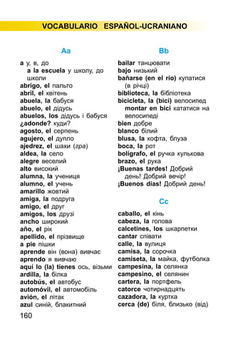 160
VOCABULARIO ESPAÑOL-UCRANIANO
Aa
а у, в, до
a la escuela у школу, до
школи
abrigo, el пальто
abril, el квітень
abuela, la бабуся
abuelo, el дідусь
abuelos, los дідусь і бабуся
¿adonde? куди?
agosto, el серпень
agujero, el дупло
ajedrez, el шахи (гра)
aldea, la село
alegre веселий
alto високий
alumna, la учениця
alumno, el учень
amarillo жовтий
amiga, la подруга
amigo, el друг
amigos, los друзі
ancho широкий
año, el рік
apellido, el прізвище
a pie пішки
aprende він (вона) вивчає
aprendo я вивчаю
aquí lo (la) tienes ось, візьми
ardilla, la білка
autobús, el автобус
automóvil, el автомобіль
avión, el літак
azul синій, блакитний
Bb
bailar танцювати
bajo низький
bañarse (en el río) купатися
(в річці)
biblioteca, la бібліотека
bicicleta, la (bici) велосипед
montar en bici кататися на
велосипеді
bien добре
blanco білий
blusa, la кофта, блуза
boca, la рот
bolígrafo, el ручка кулькова
brazo, el рука
¡Вuenas tardes! Добрий
день! Добрий вечір!
¡Buenos días! Добрий день!
Cc
caballo, el кінь
cabeza, la голова
calcetines, los шкарпетки
cantar співати
calle, la вулиця
camisa, la сорочка
camiseta, la майка, футболка
campesina, la селянка
campesino, el селянин
cartera, la портфель
catorce чотирнадцять
cazadora, la куртка
cerca (de) біля, близько (від)
 