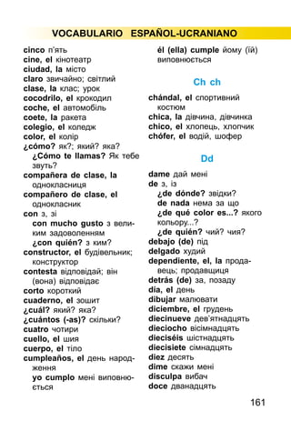 161
VOCABULARIO ESPAÑOL-UCRANIANO
cinco п’ять
cine, el кінотеатр
ciudad, la місто
claro звичайно; світлий
clase, la клас; урок
cocodrilo, el крокодил
coche, el автомобіль
coete, la ракета
colegio, el коледж
color, el колір
¿cómo? як?; який? яка?
¿Cómo te llamas? Як тебе
звуть?
compañera de clase, la
одно­­класниця
compañero de clase, el
одно­класник
con з, зі
con mucho gusto з вели­
ким задоволенням
¿con quién? з ким?
constructor, el будівельник;
конструктор
сontesta відповідай; він
(вона) відповідає
corto короткий
cuaderno, el зошит
¿cuál? який? яка?
¿cuántos (-as)? скільки?
cuatro чотири
cuello, el шия
cuerpo, el тіло
cumpleaños, el день народ­
ження
yo cumplo мені виповню­
ється
él (ella) cumple йому (їй)
виповнюється
Ch ch
chándal, el спортивний
костюм
chica, la дівчина, дівчинка
chico, el хлопець, хлопчик
chófer, el водій, шофер
Dd
dame дай мені
de з, із
¿de dónde? звідки?
de nada нема за що
¿de qué color es...? якого
кольору...?
¿de quién? чий? чия?
debajo (de) під
delgado худий
dependiente, el, la прода­
вець; продавщиця
detrás (de) за, позаду
día, el день
dibujar малювати
diciembre, el грудень
diecinueve дев’ятнадцять
dieciocho вісімнадцять
dieciséis шістнадцять
diecisiete сімнадцять
diez десять
dime скажи мені
disculpa вибач
doce дванадцять
 
