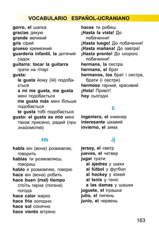 163
VOCABULARIO ESPAÑOL-UCRANIANO
gorro, el шапка
gracias дякую
grande великий
gris сірий
grueso кремезний
guardería infantil, la дитя­чий
садок
guitarra: tocar la guitarra
грати на гітарі
gusta:
le gusta йому (їй) подоба­
ється
a mí me gusta, me gusta
мені подобається
me gusta más мені більше
подобається
te gusta тобі подобається
gusto: el gusto es mío мені
також приємно, радий (при
знайомстві)
Hh
habla він (вона) розмовляє,
говорить
hablas ти розмовляєш,
говориш
hablo я розмовляю, говорю
hace він (вона) робить
hace buen (mal) tiempo
стоїть гарна (погана)
погода
hace calor жарко
hace frío холодно
hace sol сонячно
hace viento вітряно
haces ти робиш
¡Hasta la vista! До
побачення!
¡Hasta luego! До побачення!
¡Hasta mañana! До завтра!
¡Hasta pronto! До скорого
побачення!
hermana, la сестра
hermano, el брат
hermanos, los брат і сестра,
брати (і сестри)
hermoso гарний, красивий
¡Hola! Привіт!
hoy сьогодні
Іі
ingeniero, el інженер
interesante цікавий
invierno, el зима
Jj
jersey, el светр
jueves, el четвер
jugar грати:
al ajedrez y шахи
al fútbol y футбол
al hockey y хокей
al tenis y теніс
a las damas у шашки
juguete, el іграшка
julio, el липень
junio, el червень
 