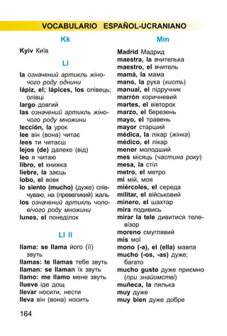 164
VOCABULARIO ESPAÑOL-UCRANIANO
Kk
Kyiv Київ
Ll
la означений артикль жіно­
чого роду однини
lápiz, el; lápices, los олівець;
олівці
largo довгий
las означений артикль жіно­
чо­го роду множини
lección, la урок
lee він (вона) читає
lees ти читаєш
lejos (de) далеко (від)
leo я читаю
libro, el книжка
liebre, la заєць
lobo, el вовк
lo siento (mucho) (дуже) спів­­
чуваю, на (превеликий) жаль
los означений артикль чоло­
ві­чого роду множини
lunes, el понеділок
Ll ll
llama: se llama його (її)
звуть
llamas: te llamas тебе звуть
llaman: se llaman їх звуть
llamo: me llamo мене звуть
llueve іде дощ
llevar носити, нести
lleva він (вона) носить
Mm
Madrid Мадрид
maestra, la вчителька
maestro, el вчитель
mamá, la мама
mano, lа рука (кисть)
manual, el підручник
marrón коричневий
martes, el вівторок
marzo, el березень
mayo, el травень
mayor старший
médica, la лікар (жінка)
médico, el лікар
menor молодший
mes місяць (частина року)
mesa, la стіл
metro, el метро
mі мій, моя
miércoles, el середа
militar, el військовий
minero, el шахтар
mira подивись
mirar la tele дивитися теле­
візор
moreno смуглявий
mis мої
mono (-а), el (ella) мавпа
mucho (-os, -as) дуже;
багато
mucho gusto дуже приємно
(при знайомстві)
muñeca, la лялька
muy дуже
muy bien дуже добре
 