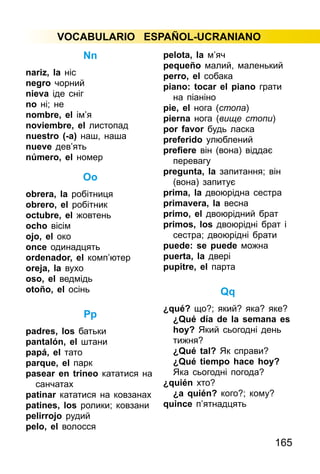 165
VOCABULARIO ESPAÑOL-UCRANIANO
Nn
nariz, la ніс
negro чорний
nieva іде сніг
nо ні; не
nombre, el ім’я
noviembre, el листопад
nuestro (-а) наш, наша
nueve дев’ять
número, el номер
Оо
obrera, la робітниця
obrero, el робітник
octubre, el жовтень
ocho вісім
ojo, el око
once одинадцять
ordenador, el комп’ютер
oreja, la вухо
oso, el ведмідь
otoño, el осінь
Рр
padres, los батьки
pantalón, el штани
papá, el тато
parque, el парк
pasear en trineo кататися на
санчатах
patinar кататися на ковзанах
patines, los ролики; ковзани
pelirrojo рудий
pelo, el волосся
pelota, la м’яч
pequeño малий, маленький
perro, el собака
piano: tocar el piano грати
на піаніно
pie, el нога (стопа)
pierna нога (вище стопи)
por favor будь ласка
preferido улюблений
prefiere він (вона) віддає
перевагу
pregunta, la запитання; він
(вона) запитує
prima, la двоюрідна сестра
primavera, la весна
primo, el двоюрідний брат
primos, los двоюрідні брат і
сестра; двоюрідні брати
puede: se puede можна
puerta, la двері
pupitre, el парта
Qq
¿qué? що?; який? яка? яке?
¿Qué día de la semana es
hoy? Який сьогодні день
тижня?
¿Qué tal? Як справи?
¿Qué tiempo hace hoy?
Яка сьогодні погода?
¿quién хто?
¿a quién? кого?; кому?
quince п’ятнадцять
 