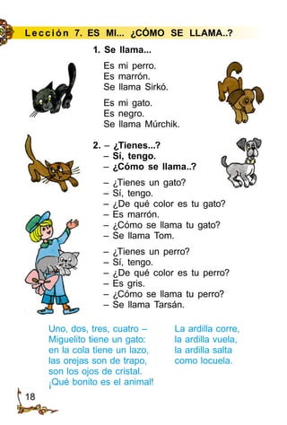 18
Le cción 7. ES MI... ¿CÓMO SE LLAMA..?
1. Se llama...
Es mi perro.
Es marrón.
Se llama Sirkó.
Es mi gato.
Es negro.
Se llama Múrchik.
2. – ¿Tienes...?
– Sí, tengo.
– ¿Cómo se llama..?
– ¿Tienes un gato?
– Sí, tengo.
– ¿De qué color es tu gato?
– Es marrón.
– ¿Cómo se llama tu gato?
– Se llama Tom.
– ¿Tienes un perro?
– Sí, tengo.
– ¿De qué color es tu perro?
– Es gris.
– ¿Cómo se llama tu perro?
– Se llama Tarsán.
Uno, dos, tres, cuatro –
Miguelito tiene un gato:
en la cola tiene un lazo,
las orejas son de trapo,
son los ojos de cristal.
¡Qué bonito es el animal!
La ardilla corre,
la ardilla vuela,
la ardilla salta
como locuela.
 