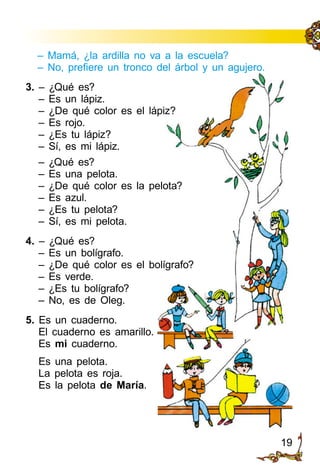 19
– Mamá, ¿la ardilla no va a la escuela?
– No, prefiere un tronco del árbol y un agujero.
3. – ¿Qué es?
– Es un lápiz.
– ¿De qué color es el lápiz?
– Es rojo.
– ¿Es tu lápiz?
– Sí, es mi lápiz.
– ¿Qué es?
– Es una pelota.
– ¿De qué color es la pelota?
– Es azul.
– ¿Es tu pelota?
– Sí, es mi pelota.
4. – ¿Qué es?
– Es un bolígrafo.
– ¿De qué color es el bolígrafo?
– Es verde.
– ¿Es tu bolígrafo?
– No, es de Oleg.
5. Es un cuaderno.
El cuaderno es amarillo.
Es mi cuaderno.
Es una pelota.
La pelota es roja.
Es la pelota de María.
 