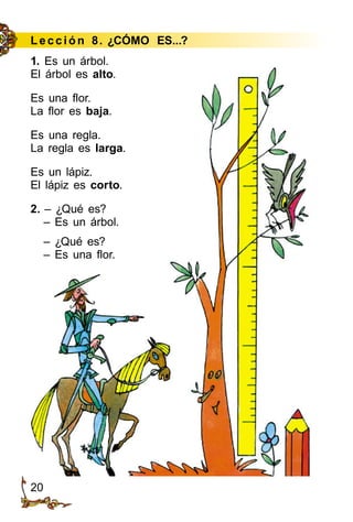 20
Le cción 8. ¿CÓMO ES...?
1. Es un árbol.
El árbol es alto.
Es una flor.
La flor es baja.
Es una regla.
La regla es larga.
Es un lápiz.
El lápiz es corto.
2. – ¿Qué es?
– Es un árbol.
– ¿Qué es?
– Es una flor.
 