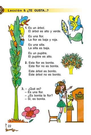 22
Le cción 9. ¿TE GUSTA...?
1. Es un árbol.
El árbol es alto y verde.
Es una flor.
La flor es baja y roja.
Es una silla.
La silla es baja.
Es un pupitre.
El pupitre es alto.
2. Esta flor es bonita.
Esta flor no es bonita.
Este árbol es bonito.
Este árbol no es bonito.
3. – ¿Qué es?
– Es una flor.
– ¿Es bonita la flor?
– Sí, es bonita.
 