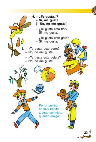 23
5. – ¿Te gusta este perro?
– No, no me gusta.
– ¿Te gusta esta pelota?
– No, no me gusta.
Perro, perrito
es muy bonito.
¡Juega conmigo,
querido amigo!
4. – ¿Te gusta...?
– Sí, me gusta.
(– No, no me gusta.)
– ¿Te gusta esta flor?
– Sí, me gusta.
– ¿Te gusta este gato?
– Sí, me gusta.
 