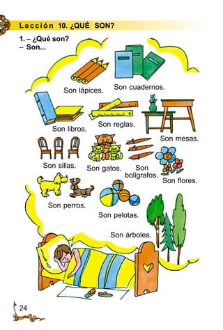24
Le cción 10. ¿QUÉ SON?
Son lápices.
1. – ¿Qué son?
– Son...
Son cuadernos.
Son libros.
Son reglas.
Son mesas.
Son sillas. Son gatos. Son
bolígrafos.
Son flores.
Son perros.
Son pelotas.
Son árboles.
 