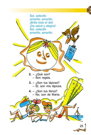 25
Sol, solecillo
amarillo, amarillo.
¡Brilla todo el día!
¡Da salud y alegría!
Sol, solecillo
amarillo, amarillo.
2. – ¿Qué son?
– Son reglas.
3. – ¿Son tus lápices?
– Sí, son mis lápices.
4. – ¿Son tus libros?
– No, son de María.
 