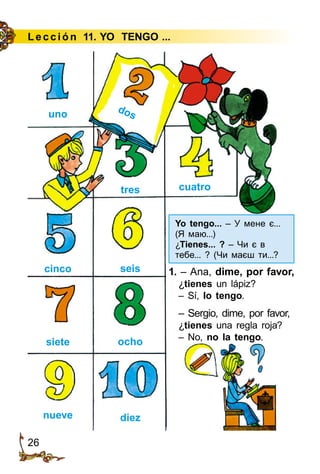 26
Lección 11. YO TENGO ...
uno
cinco
siete
nueve
tres
seis
ocho
diez
cuatro
dos
1. – Ana, dime, por favor,
¿tienes un lápiz?
– Sí, lo tengo.
– Sergio, dime, por favor,
¿tienes una regla roja?
– No, no la tengo.
Yo tengo... – У мене є...
(Я маю...)
¿Tienes... ? – Чи є в
тебе... ? (Чи маєш ти...?
 