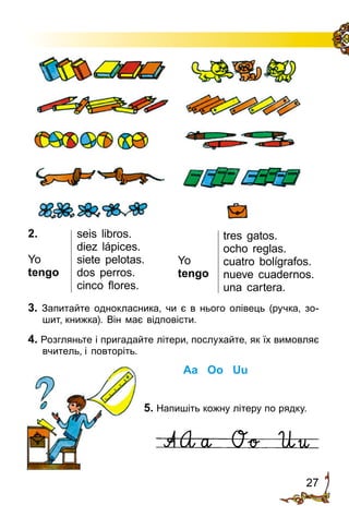 27
2.
Yo
tengo
seis libros.
diez lápices.
siete pelotas.
dos perros.
cinco flores.
3. Запитайте однокласника, чи є в нього олівець (руч­ка, зо­
шит, книжка). Він має відповісти.
4. Розгляньте і пригадайте літери, послу­хайте, як їх вимовляє
вчитель, і по­­вторіть.
Aa Oo Uu
5. Напишіть кожну літеру по рядку.
tres gatos.
ocho reglas.
cuatro bolígrafos.
nueve cuadernos.
una cartera.
Yo
tengo
 